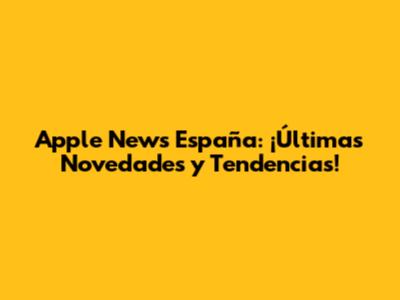 Apple News España: ¡Últimas Novedades y Tendencias!