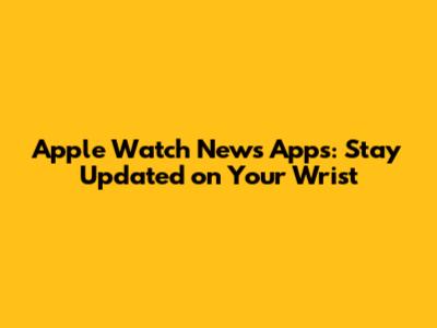 Apple Watch News Apps: Stay Updated on Your Wrist