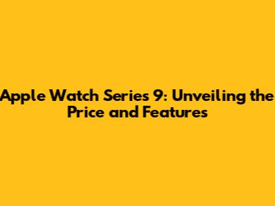 Apple Watch Series 9: Unveiling the Price and Features