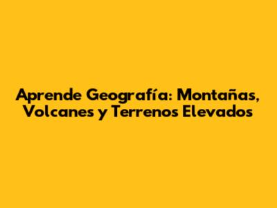 Aprende Geografía: Montañas, Volcanes y Terrenos Elevados