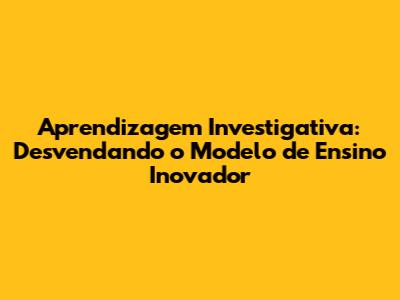 Aprendizagem Investigativa: Desvendando o Modelo de Ensino Inovador