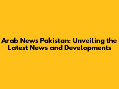 Arab News Pakistan: Unveiling the Latest News and Developments