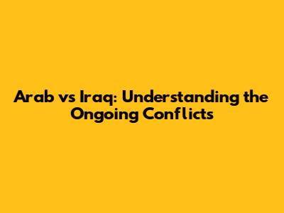 Arab vs Iraq: Understanding the Ongoing Conflicts