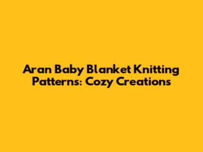 Aran Baby Blanket Knitting Patterns: Cozy Creations