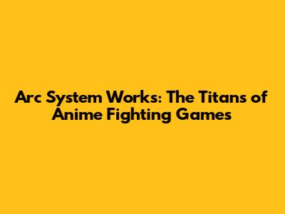 Arc System Works: The Titans of Anime Fighting Games