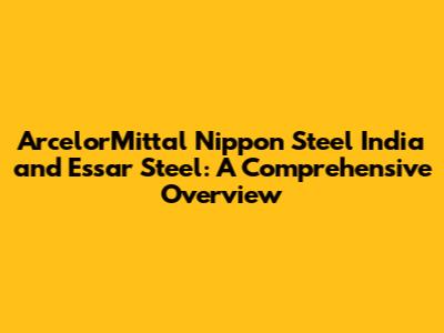 ArcelorMittal Nippon Steel India and Essar Steel: A Comprehensive Overview
