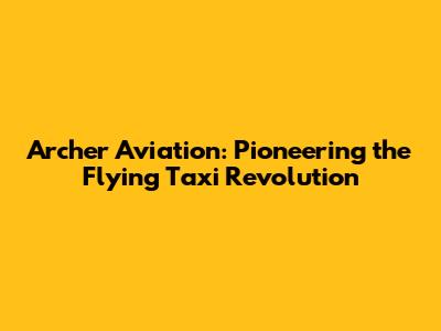 Archer Aviation: Pioneering the Flying Taxi Revolution
