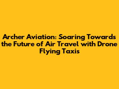 Archer Aviation: Soaring Towards the Future of Air Travel with Drone Flying Taxis