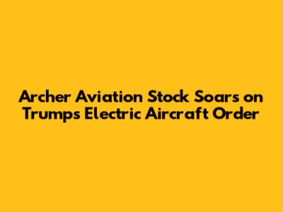 Archer Aviation Stock Soars on Trump's Electric Aircraft Order