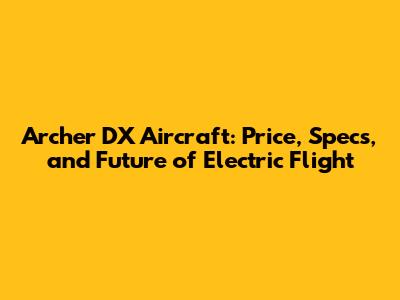 Archer DX Aircraft: Price, Specs, and Future of Electric Flight