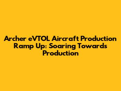 Archer eVTOL Aircraft Production Ramp Up: Soaring Towards Production