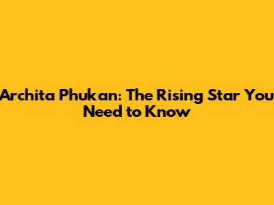 Archita Phukan: The Rising Star You Need to Know