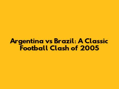 Argentina vs Brazil: A Classic Football Clash of 2005