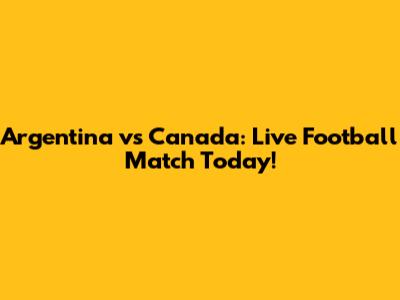 Argentina vs Canada: Live Football Match Today!