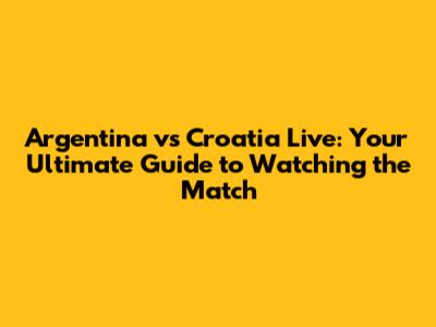 Argentina vs Croatia Live: Your Ultimate Guide to Watching the Match