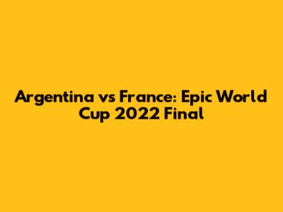 Argentina vs France: Epic World Cup 2022 Final