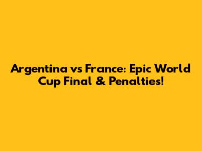 Argentina vs France: Epic World Cup Final & Penalties!