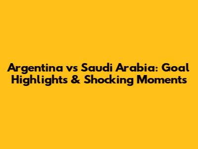Argentina vs Saudi Arabia: Goal Highlights & Shocking Moments