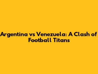 Argentina vs Venezuela: A Clash of Football Titans