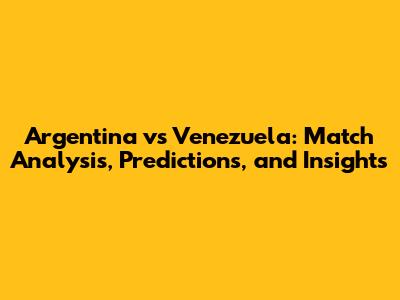 Argentina vs Venezuela: Match Analysis, Predictions, and Insights