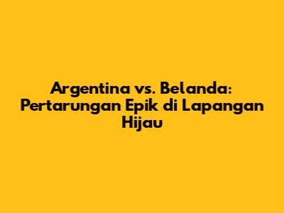 Argentina vs. Belanda: Pertarungan Epik di Lapangan Hijau