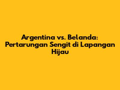 Argentina vs. Belanda: Pertarungan Sengit di Lapangan Hijau
