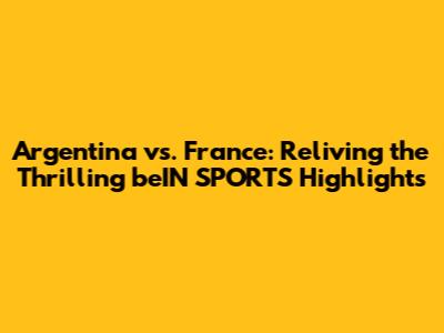 Argentina vs. France: Reliving the Thrilling beIN SPORTS Highlights