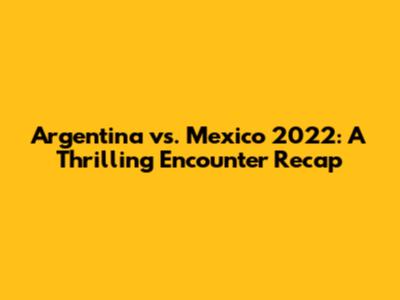 Argentina vs. Mexico 2022: A Thrilling Encounter Recap
