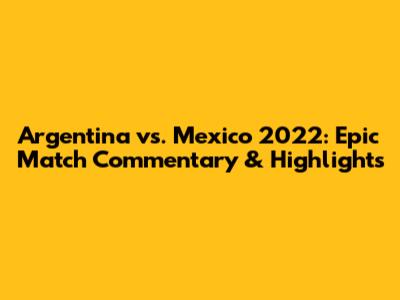 Argentina vs. Mexico 2022: Epic Match Commentary & Highlights