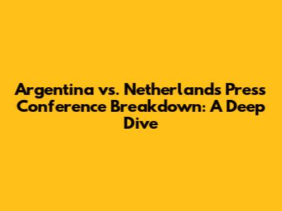 Argentina vs. Netherlands Press Conference Breakdown: A Deep Dive