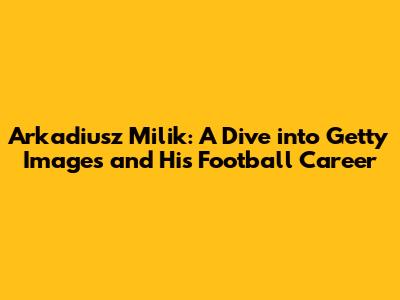 Arkadiusz Milik: A Dive into Getty Images and His Football Career