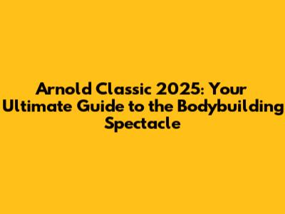 Arnold Classic 2025: Your Ultimate Guide to the Bodybuilding Spectacle