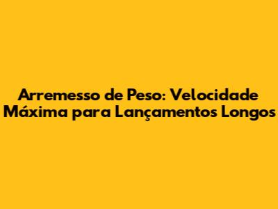 Arremesso de Peso: Velocidade Máxima para Lançamentos Longos
