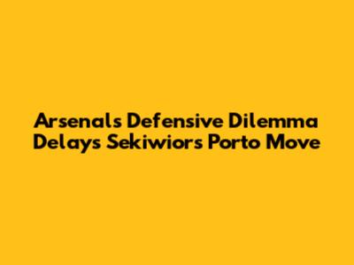Arsenal's Defensive Dilemma Delays Sekiwior's Porto Move