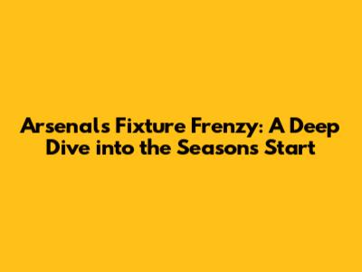 Arsenal's Fixture Frenzy: A Deep Dive into the Season's Start