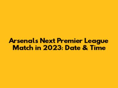 Arsenal's Next Premier League Match in 2023: Date & Time