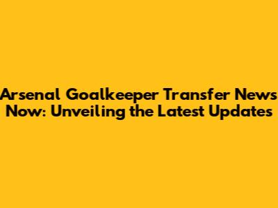 Arsenal Goalkeeper Transfer News Now: Unveiling the Latest Updates