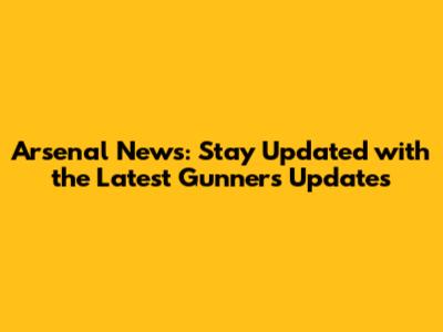 Arsenal News: Stay Updated with the Latest Gunners Updates