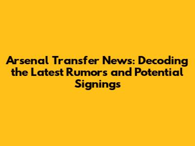Arsenal Transfer News: Decoding the Latest Rumors and Potential Signings