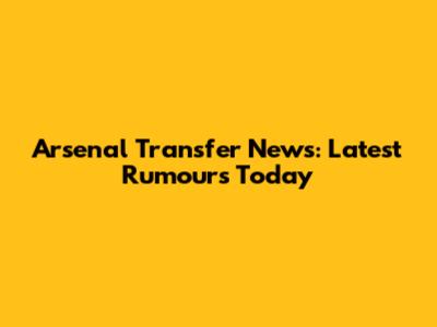 Arsenal Transfer News: Latest Rumours Today