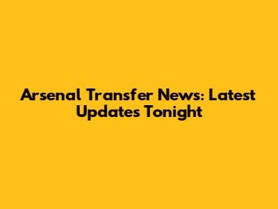 Arsenal Transfer News: Latest Updates Tonight