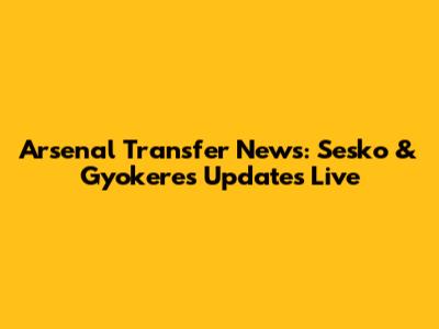 Arsenal Transfer News: Sesko & Gyokeres Updates Live