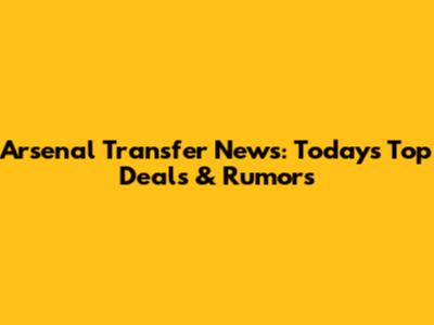 Arsenal Transfer News: Today's Top Deals & Rumors