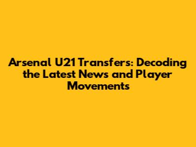 Arsenal U21 Transfers: Decoding the Latest News and Player Movements