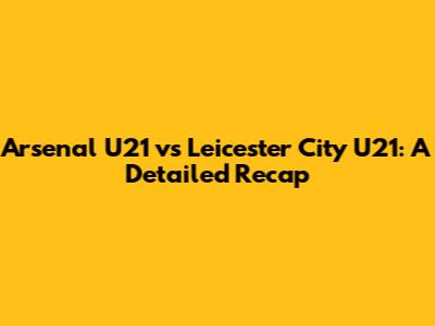 Arsenal U21 vs Leicester City U21: A Detailed Recap