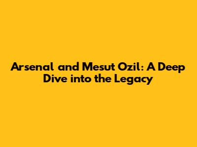 Arsenal and Mesut Ozil: A Deep Dive into the Legacy