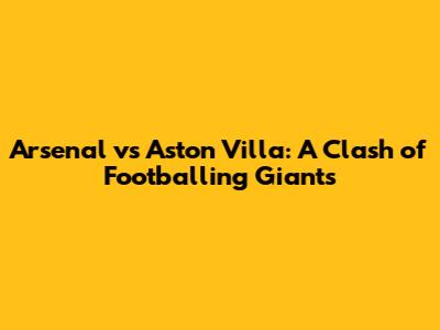 Arsenal vs Aston Villa: A Clash of Footballing Giants