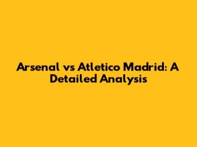 Arsenal vs Atletico Madrid: A Detailed Analysis