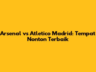 Arsenal vs Atletico Madrid: Tempat Nonton Terbaik