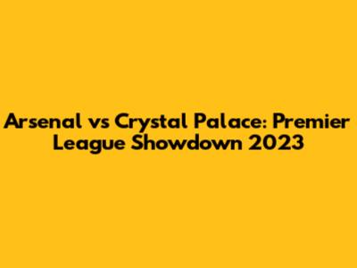 Arsenal vs Crystal Palace: Premier League Showdown 2023